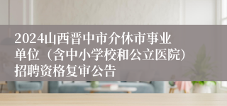 2024山西晋中市介休市事业单位（含中小学校和公立医院）招聘资格复审公告