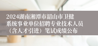 2024湖南湘潭市韶山市卫健系统事业单位招聘专业技术人员（含人才引进）笔试成绩公布