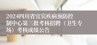 2024四川省宜宾疾病预防控制中心第三批考核招聘（卫生专场）考核成绩公告