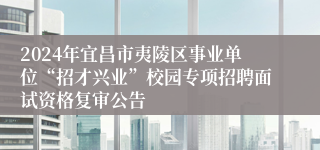 2024年宜昌市夷陵区事业单位“招才兴业”校园专项招聘面试资格复审公告