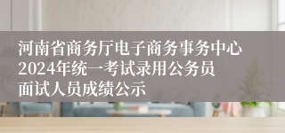 河南省商务厅电子商务事务中心2024年统一考试录用公务员面试人员成绩公示