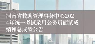 河南省救助管理事务中心2024年统一考试录用公务员面试成绩和总成绩公告