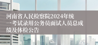 河南省人民检察院2024年统一考试录用公务员面试人员总成绩及体检公告