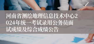 河南省测绘地理信息技术中心2024年统一考试录用公务员面试成绩及综合成绩公告