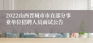 2022山西晋城市市直部分事业单位招聘人员面试公告