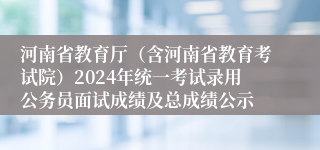 河南省教育厅（含河南省教育考试院）2024年统一考试录用公务员面试成绩及总成绩公示