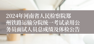 2024年河南省人民检察院郑州铁路运输分院统一考试录用公务员面试人员总成绩及体检公告