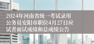 2024年河南省统一考试录用公务员安阳市职位4月27日应试者面试成绩和总成绩公告