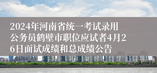 2024年河南省统一考试录用公务员鹤壁市职位应试者4月26日面试成绩和总成绩公告