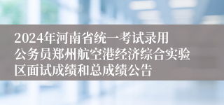 2024年河南省统一考试录用公务员郑州航空港经济综合实验区面试成绩和总成绩公告