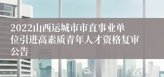 2022山西运城市市直事业单位引进高素质青年人才资格复审公告