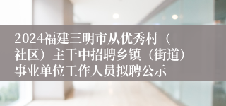 2024福建三明市从优秀村（社区）主干中招聘乡镇（街道）事业单位工作人员拟聘公示