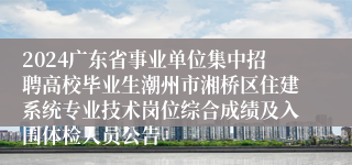 2024广东省事业单位集中招聘高校毕业生潮州市湘桥区住建系统专业技术岗位综合成绩及入围体检人员公告                  