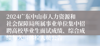 2024广东中山市人力资源和社会保障局所属事业单位集中招聘高校毕业生面试成绩、综合成绩与入围体检人员公告