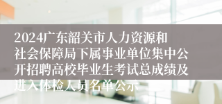 2024广东韶关市人力资源和社会保障局下属事业单位集中公开招聘高校毕业生考试总成绩及进入体检人员名单公示