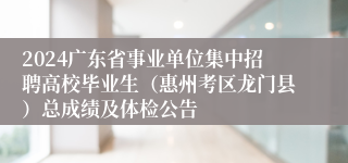 2024广东省事业单位集中招聘高校毕业生（惠州考区龙门县）总成绩及体检公告