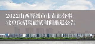 2022山西晋城市市直部分事业单位招聘面试时间推迟公告