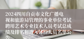 2024四川自贡市文化广播电视和旅游局管理的事业单位考试聘用艺术专业技术人员考试总成绩及排名和进入体检人员名单公告