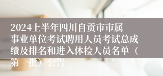 2024上半年四川自贡市市属事业单位考试聘用人员考试总成绩及排名和进入体检人员名单（第一批）公告