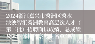 2024浙江嘉兴市秀洲区秀水泱泱智汇秀洲教育高层次人才（第二批）招聘面试成绩、总成绩及入围体检考察考生名单公告