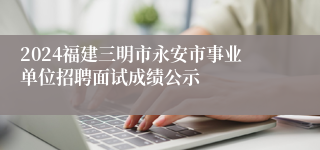 2024福建三明市永安市事业单位招聘面试成绩公示