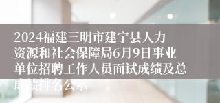 2024福建三明市建宁县人力资源和社会保障局6月9日事业单位招聘工作人员面试成绩及总成绩排名公示