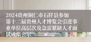 2024贵州铜仁市石阡县参加第十二届贵州人才博览会引进事业单位高层次及急需紧缺人才面试成绩公示