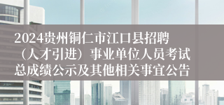 2024贵州铜仁市江口县招聘（人才引进）事业单位人员考试总成绩公示及其他相关事宜公告