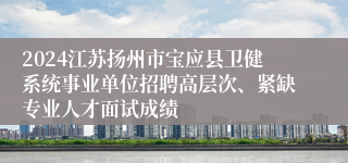 2024江苏扬州市宝应县卫健系统事业单位招聘高层次、紧缺专业人才面试成绩