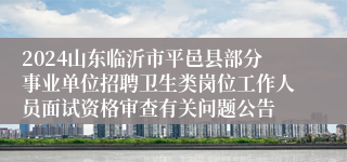 2024山东临沂市平邑县部分事业单位招聘卫生类岗位工作人员面试资格审查有关问题公告