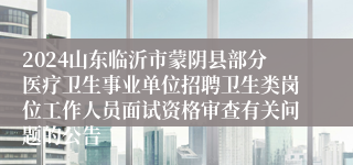 2024山东临沂市蒙阴县部分医疗卫生事业单位招聘卫生类岗位工作人员面试资格审查有关问题的公告