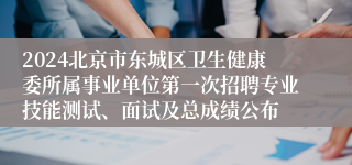 2024北京市东城区卫生健康委所属事业单位第一次招聘专业技能测试、面试及总成绩公布