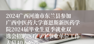 2024广西河池市东兰县参加广西中医药大学赛恩斯新医药学院2024届毕业生夏季就业双选会招聘医疗卫生事业单位工作人员40人公告