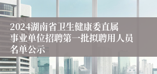 2024湖南省卫生健康委直属事业单位招聘第一批拟聘用人员名单公示