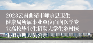 2023云南曲靖市师宗县卫生健康局所属事业单位面向医学专业高校毕业生招聘大学生乡村医生拟录用人员公示