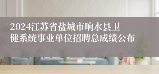 2024江苏省盐城市响水县卫健系统事业单位招聘总成绩公布