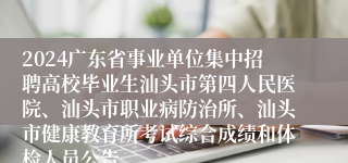 2024广东省事业单位集中招聘高校毕业生汕头市第四人民医院、汕头市职业病防治所、汕头市健康教育所考试综合成绩和体检人员公告