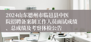 2024山东德州市临邑县中医院招聘备案制工作人员面试成绩、总成绩及考察体检公告