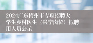 2024广东梅州市专项招聘大学生乡村医生（兴宁岗位）拟聘用人员公示