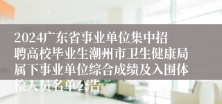 2024广东省事业单位集中招聘高校毕业生潮州市卫生健康局属下事业单位综合成绩及入围体检人员名单公告