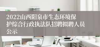 2022山西阳泉市生态环境保护综合行政执法队招聘拟聘人员公示