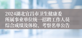 2024湖北宜昌市卫生健康委所属事业单位统一招聘工作人员综合成绩及体检、考察名单公告