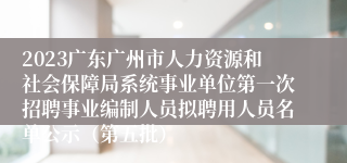 2023广东广州市人力资源和社会保障局系统事业单位第一次招聘事业编制人员拟聘用人员名单公示（第五批）