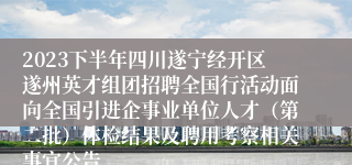 2023下半年四川遂宁经开区遂州英才组团招聘全国行活动面向全国引进企事业单位人才（第二批）体检结果及聘用考察相关事宜公告