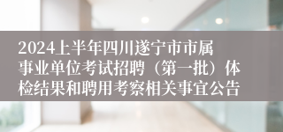 2024上半年四川遂宁市市属事业单位考试招聘（第一批）体检结果和聘用考察相关事宜公告