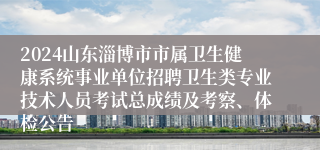 2024山东淄博市市属卫生健康系统事业单位招聘卫生类专业技术人员考试总成绩及考察、体检公告