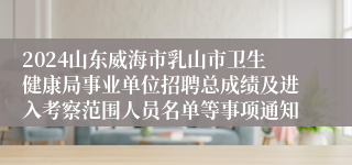 2024山东威海市乳山市卫生健康局事业单位招聘总成绩及进入考察范围人员名单等事项通知