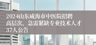 2024山东威海市中医院招聘高层次、急需紧缺专业技术人才37人公告