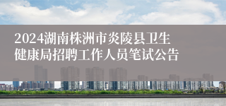 2024湖南株洲市炎陵县卫生健康局招聘工作人员笔试公告