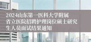 2024山东第一医科大学附属省立医院招聘护理岗位硕士研究生人员面试结果通知